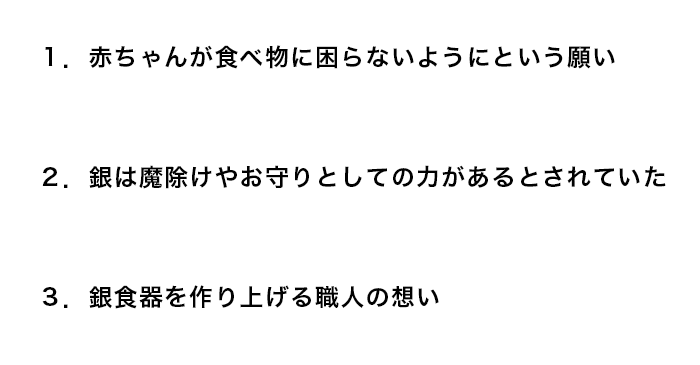 赤ちゃんに銀のスプーンを贈る３つの理由１赤ちゃんが食べ物に困らないように２銀は魔除けの力があるとされていた３銀食器を作り上げる職人の想い